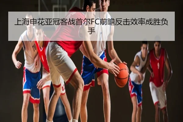 上海申花亚冠客战首尔FC前瞻反击效率成胜负手